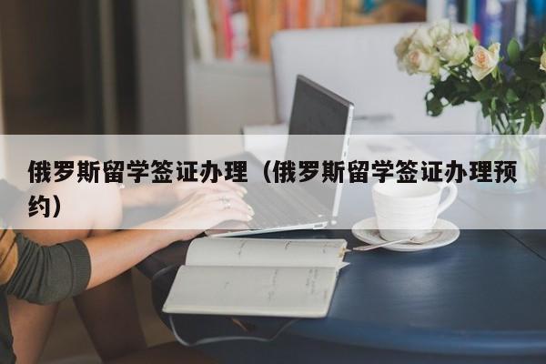 俄罗斯留学签证办理（俄罗斯留学签证办理预约）