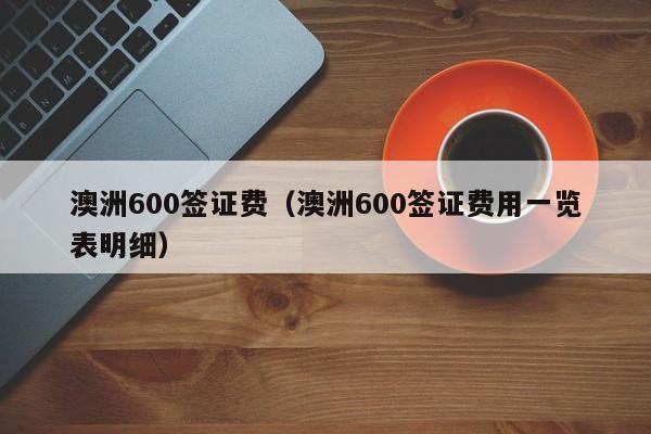 澳洲600签证费（澳洲600签证费用一览表明细）