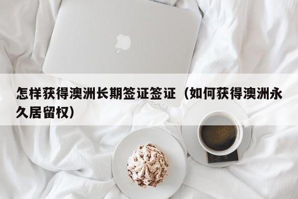 怎样获得澳洲长期签证签证（如何获得澳洲永久居留权）