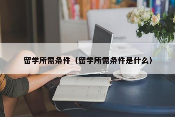 留学所需条件（留学所需条件是什么）