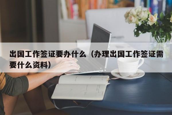 出国工作签证要办什么（办理出国工作签证需要什么资料）