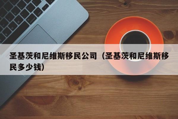 圣基茨和尼维斯移民公司（圣基茨和尼维斯移民多少钱）