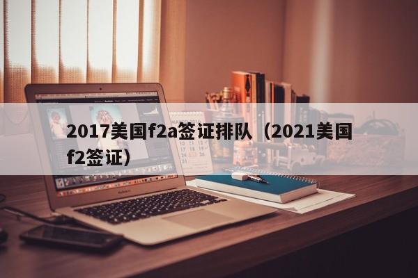 2017美国f2a签证排队（2021美国f2签证）