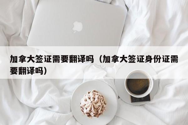 加拿大签证需要翻译吗（加拿大签证身份证需要翻译吗）