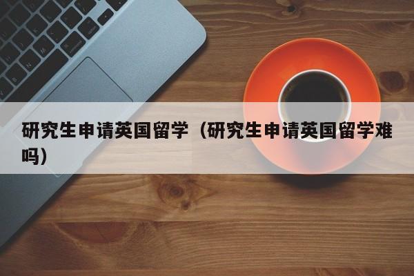 研究生申请英国留学（研究生申请英国留学难吗）