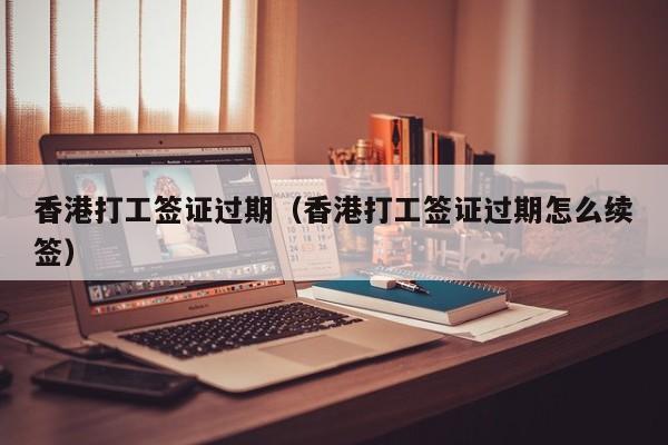 香港打工签证过期（香港打工签证过期怎么续签）