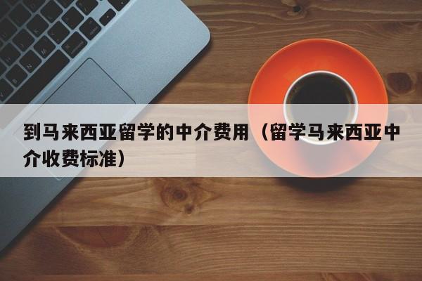 到马来西亚留学的中介费用（留学马来西亚中介收费标准）