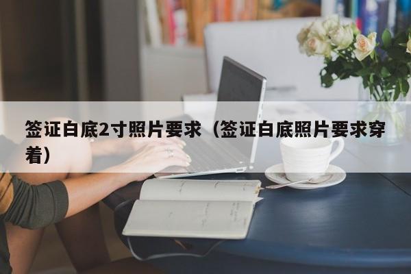 签证白底2寸照片要求（签证白底照片要求穿着）
