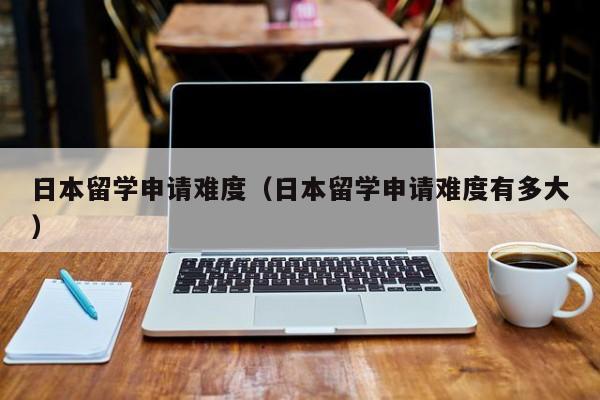 日本留学申请难度（日本留学申请难度有多大）