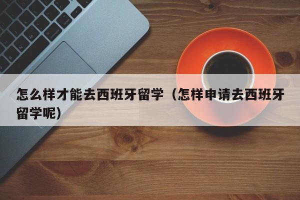 怎么样才能去西班牙留学（怎样申请去西班牙留学呢）