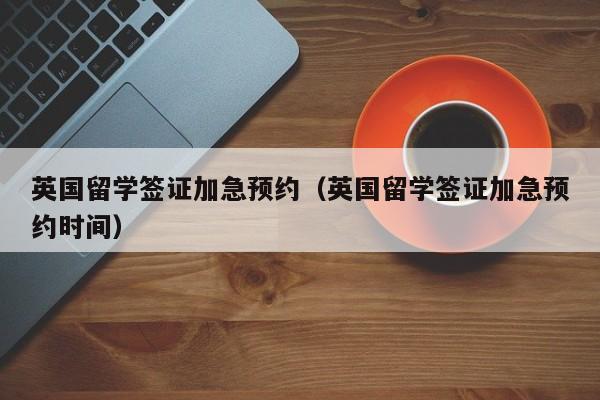 英国留学签证加急预约（英国留学签证加急预约时间）