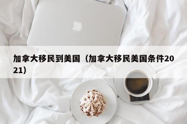 加拿大移民到美国（加拿大移民美国条件2021）