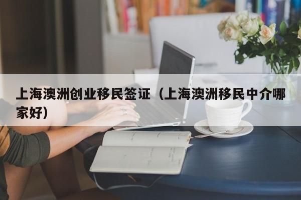上海澳洲创业移民签证（上海澳洲移民中介哪家好）