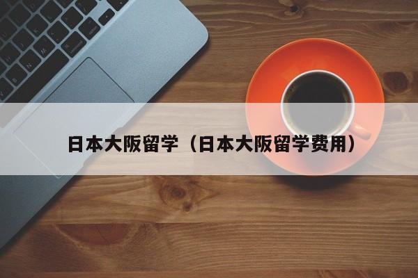 日本大阪留学（日本大阪留学费用）