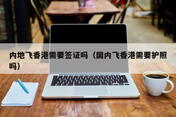 内地飞香港需要签证吗（国内飞香港需要护照吗）