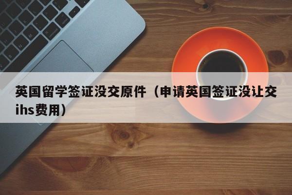 英国留学签证没交原件（申请英国签证没让交ihs费用）