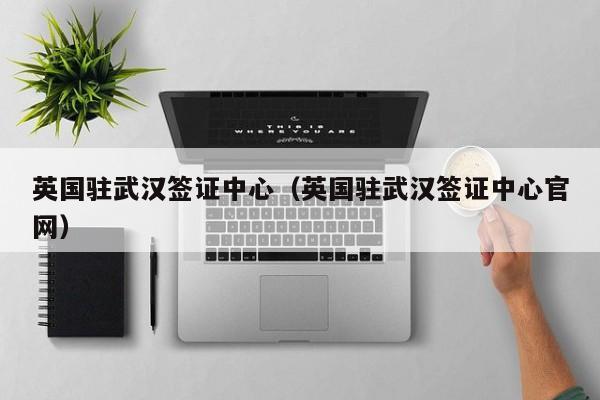 英国驻武汉签证中心（英国驻武汉签证中心官网）