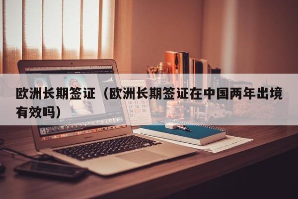 欧洲长期签证（欧洲长期签证在中国两年出境有效吗）