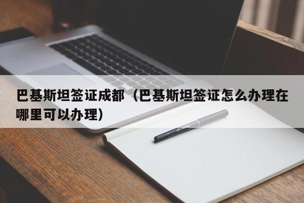 巴基斯坦签证成都（巴基斯坦签证怎么办理在哪里可以办理）