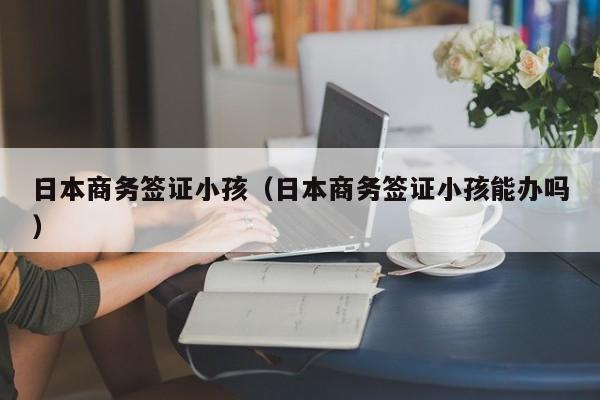 日本商务签证小孩（日本商务签证小孩能办吗）
