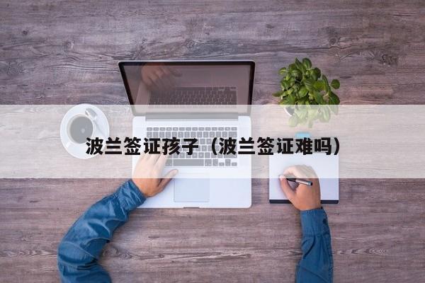 波兰签证孩子（波兰签证难吗）