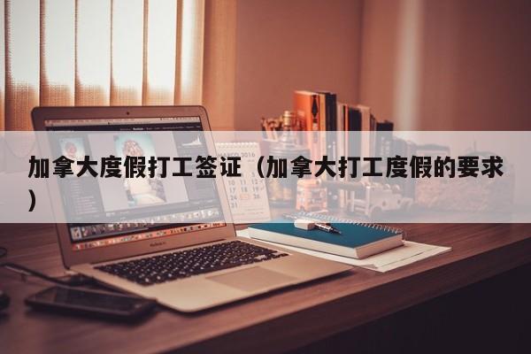 加拿大度假打工签证（加拿大打工度假的要求）
