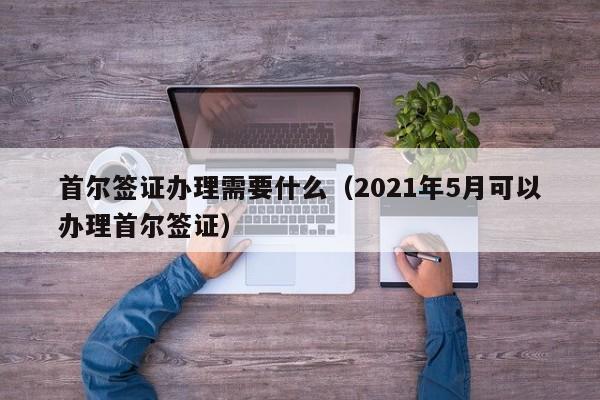 首尔签证办理需要什么（2021年5月可以办理首尔签证）
