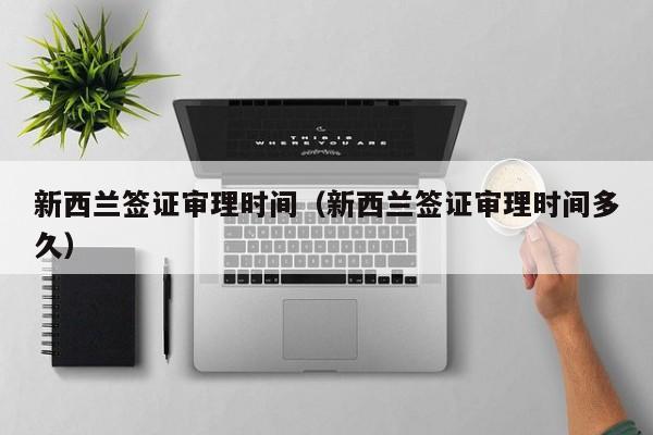 新西兰签证审理时间（新西兰签证审理时间多久）
