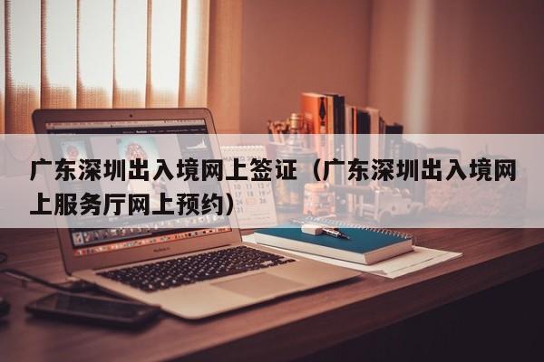 广东深圳出入境网上签证（广东深圳出入境网上服务厅网上预约）