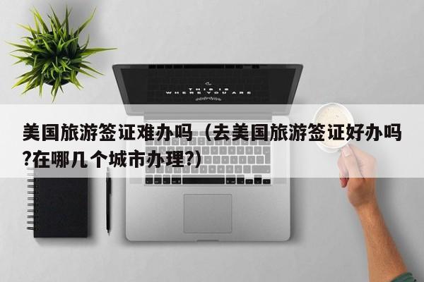 美国旅游签证难办吗（去美国旅游签证好办吗?在哪几个城市办理?）