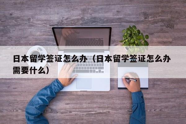 日本留学签证怎么办（日本留学签证怎么办 需要什么）
