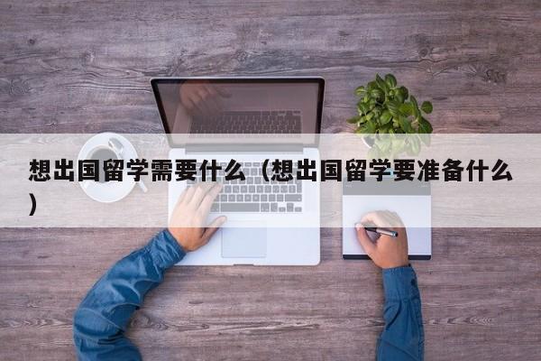 想出国留学需要什么（想出国留学要准备什么）