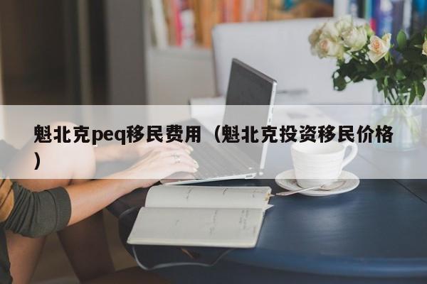 魁北克peq移民费用（魁北克投资移民价格）