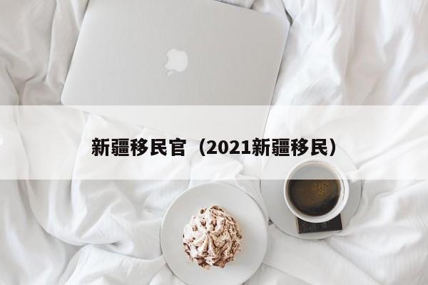 新疆移民官（2021新疆移民）