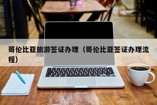 哥伦比亚旅游签证办理（哥伦比亚签证办理流程）