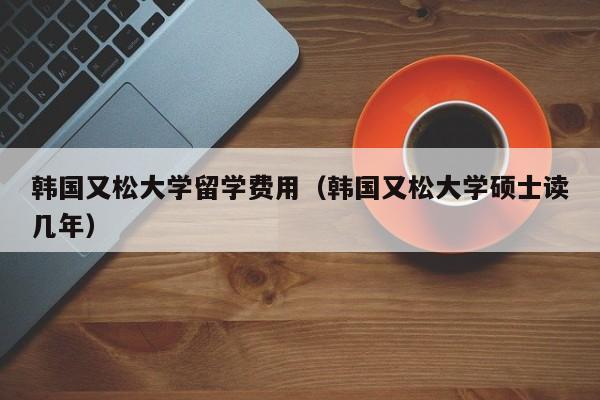 韩国又松大学留学费用（韩国又松大学硕士读几年）