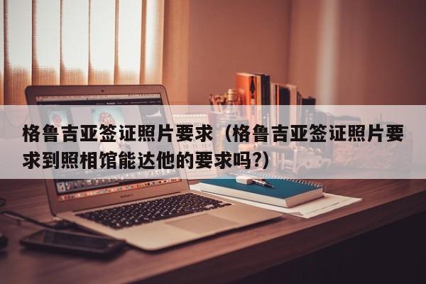 格鲁吉亚签证照片要求（格鲁吉亚签证照片要求到照相馆能达他的要求吗?）