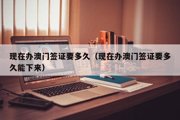 现在办澳门签证要多久（现在办澳门签证要多久能下来）