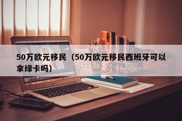 50万欧元移民（50万欧元移民西班牙可以拿绿卡吗）