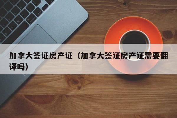 加拿大签证房产证（加拿大签证房产证需要翻译吗）