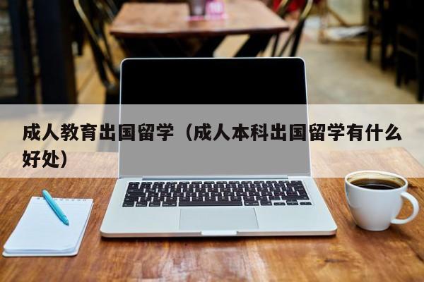成人教育出国留学（成人本科出国留学有什么好处）