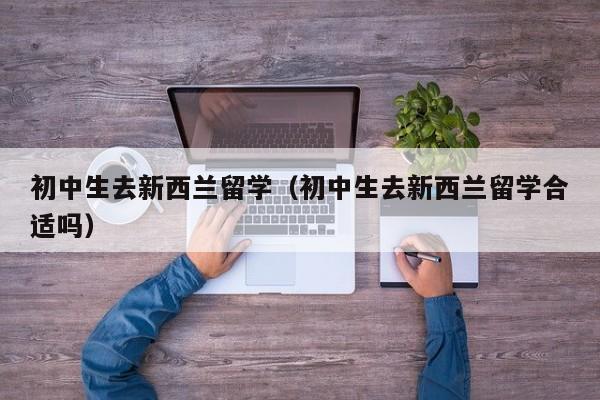 初中生去新西兰留学（初中生去新西兰留学合适吗）