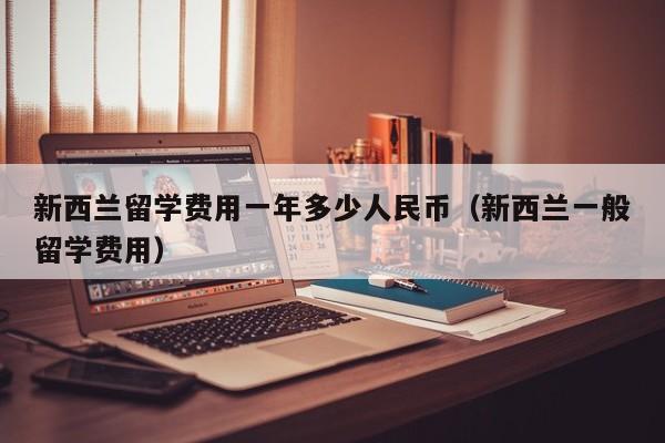 新西兰留学费用一年多少人民币（新西兰一般留学费用）