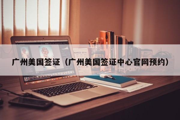 广州美国签证（广州美国签证中心官网预约）