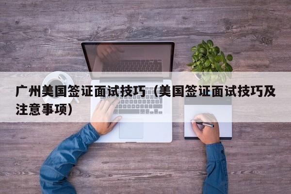 广州美国签证面试技巧（美国签证面试技巧及注意事项）