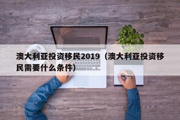 澳大利亚投资移民2019（澳大利亚投资移民需要什么条件）