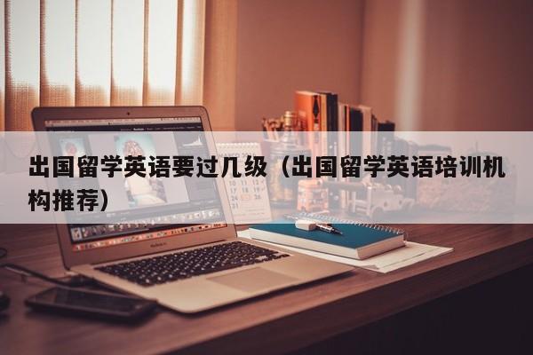 出国留学英语要过几级（出国留学英语培训机构推荐）