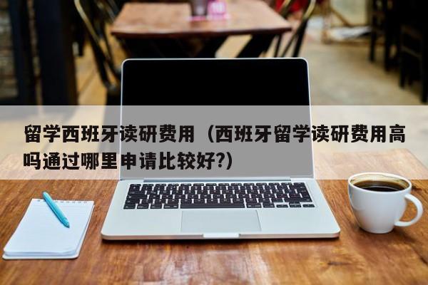 留学西班牙读研费用（西班牙留学读研费用高吗通过哪里申请比较好?）