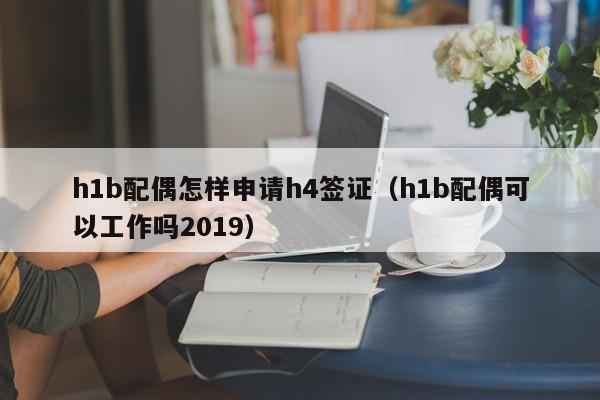 h1b配偶怎样申请h4签证（h1b配偶可以工作吗2019）