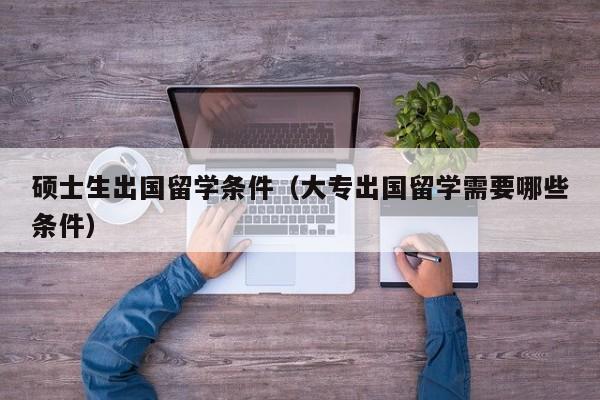 硕士生出国留学条件（大专出国留学需要哪些条件）
